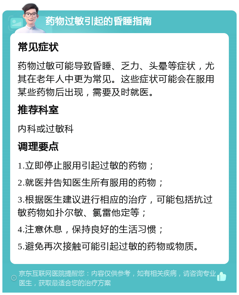 药物过敏引起的昏睡指南 常见症状 药物过敏可能导致昏睡、乏力、头晕等症状，尤其在老年人中更为常见。这些症状可能会在服用某些药物后出现，需要及时就医。 推荐科室 内科或过敏科 调理要点 1.立即停止服用引起过敏的药物； 2.就医并告知医生所有服用的药物； 3.根据医生建议进行相应的治疗，可能包括抗过敏药物如扑尔敏、氯雷他定等； 4.注意休息，保持良好的生活习惯； 5.避免再次接触可能引起过敏的药物或物质。