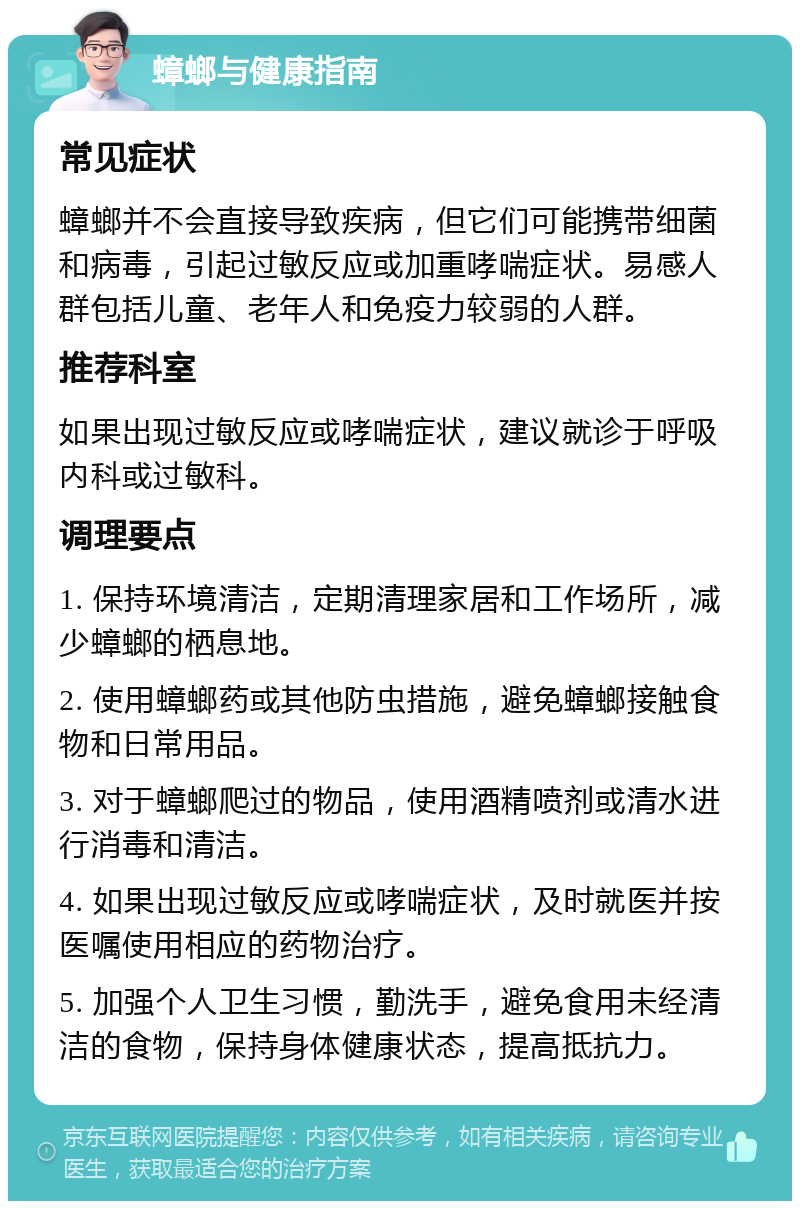 蟑螂与健康指南 常见症状 蟑螂并不会直接导致疾病，但它们可能携带细菌和病毒，引起过敏反应或加重哮喘症状。易感人群包括儿童、老年人和免疫力较弱的人群。 推荐科室 如果出现过敏反应或哮喘症状，建议就诊于呼吸内科或过敏科。 调理要点 1. 保持环境清洁，定期清理家居和工作场所，减少蟑螂的栖息地。 2. 使用蟑螂药或其他防虫措施，避免蟑螂接触食物和日常用品。 3. 对于蟑螂爬过的物品，使用酒精喷剂或清水进行消毒和清洁。 4. 如果出现过敏反应或哮喘症状，及时就医并按医嘱使用相应的药物治疗。 5. 加强个人卫生习惯，勤洗手，避免食用未经清洁的食物，保持身体健康状态，提高抵抗力。