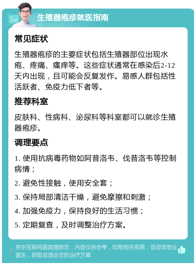 生殖器疱疹就医指南 常见症状 生殖器疱疹的主要症状包括生殖器部位出现水疱、疼痛、瘙痒等。这些症状通常在感染后2-12天内出现，且可能会反复发作。易感人群包括性活跃者、免疫力低下者等。 推荐科室 皮肤科、性病科、泌尿科等科室都可以就诊生殖器疱疹。 调理要点 1. 使用抗病毒药物如阿昔洛韦、伐昔洛韦等控制病情； 2. 避免性接触，使用安全套； 3. 保持局部清洁干燥，避免摩擦和刺激； 4. 加强免疫力，保持良好的生活习惯； 5. 定期复查，及时调整治疗方案。