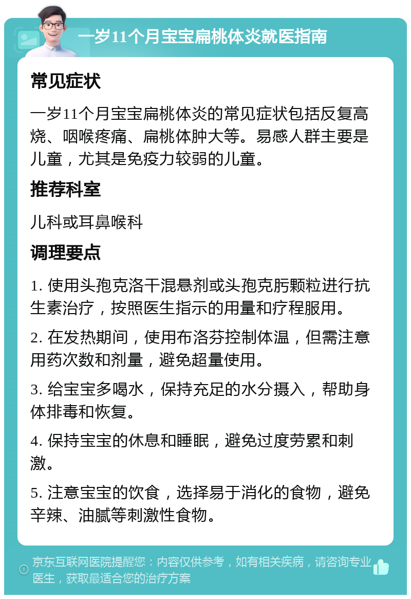 一岁11个月宝宝扁桃体炎就医指南 常见症状 一岁11个月宝宝扁桃体炎的常见症状包括反复高烧、咽喉疼痛、扁桃体肿大等。易感人群主要是儿童，尤其是免疫力较弱的儿童。 推荐科室 儿科或耳鼻喉科 调理要点 1. 使用头孢克洛干混悬剂或头孢克肟颗粒进行抗生素治疗，按照医生指示的用量和疗程服用。 2. 在发热期间，使用布洛芬控制体温，但需注意用药次数和剂量，避免超量使用。 3. 给宝宝多喝水，保持充足的水分摄入，帮助身体排毒和恢复。 4. 保持宝宝的休息和睡眠，避免过度劳累和刺激。 5. 注意宝宝的饮食，选择易于消化的食物，避免辛辣、油腻等刺激性食物。