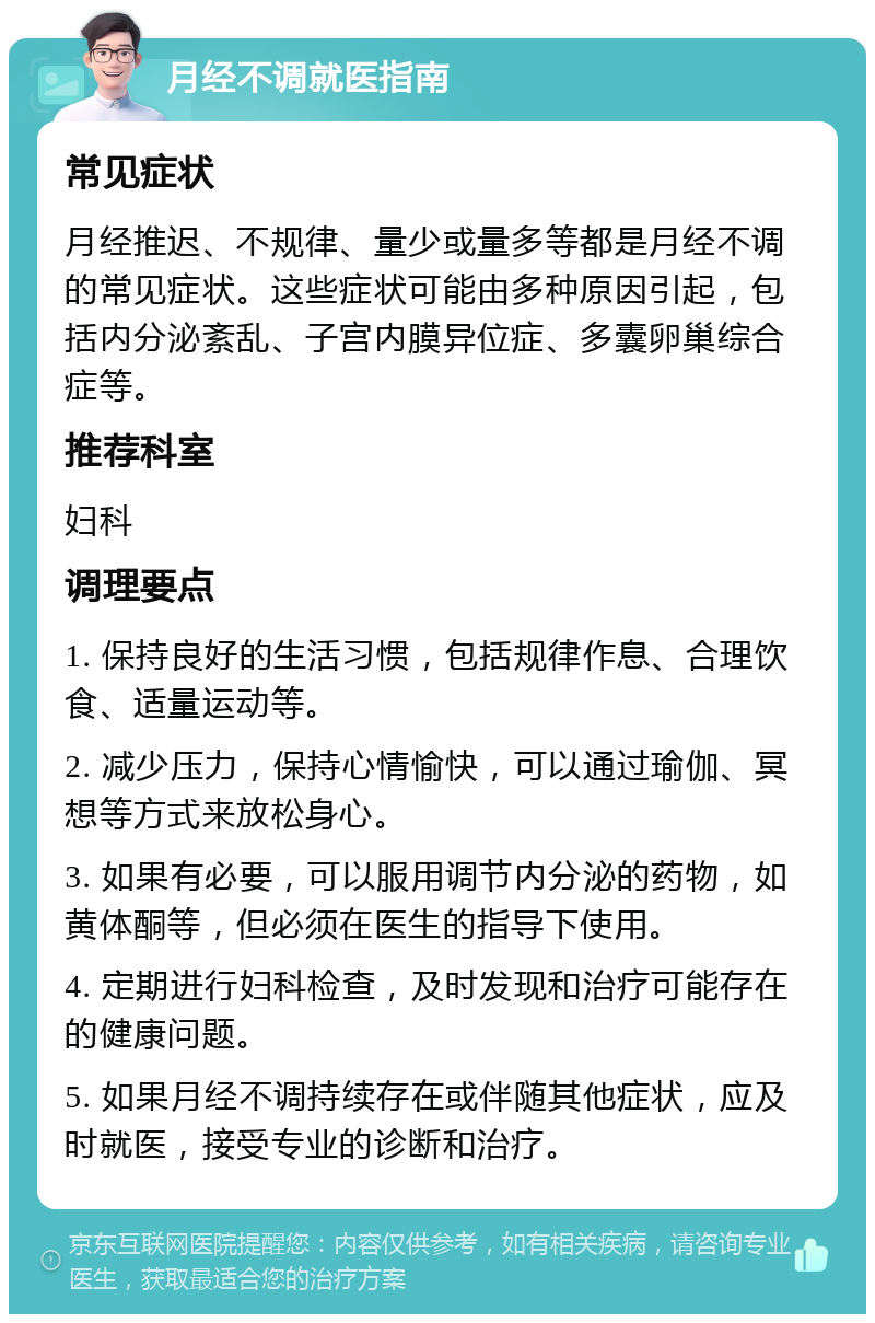 月经不调就医指南 常见症状 月经推迟、不规律、量少或量多等都是月经不调的常见症状。这些症状可能由多种原因引起，包括内分泌紊乱、子宫内膜异位症、多囊卵巢综合症等。 推荐科室 妇科 调理要点 1. 保持良好的生活习惯，包括规律作息、合理饮食、适量运动等。 2. 减少压力，保持心情愉快，可以通过瑜伽、冥想等方式来放松身心。 3. 如果有必要，可以服用调节内分泌的药物，如黄体酮等，但必须在医生的指导下使用。 4. 定期进行妇科检查，及时发现和治疗可能存在的健康问题。 5. 如果月经不调持续存在或伴随其他症状，应及时就医，接受专业的诊断和治疗。