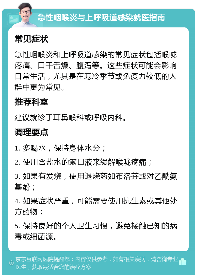 急性咽喉炎与上呼吸道感染就医指南 常见症状 急性咽喉炎和上呼吸道感染的常见症状包括喉咙疼痛、口干舌燥、腹泻等。这些症状可能会影响日常生活，尤其是在寒冷季节或免疫力较低的人群中更为常见。 推荐科室 建议就诊于耳鼻喉科或呼吸内科。 调理要点 1. 多喝水，保持身体水分； 2. 使用含盐水的漱口液来缓解喉咙疼痛； 3. 如果有发烧，使用退烧药如布洛芬或对乙酰氨基酚； 4. 如果症状严重，可能需要使用抗生素或其他处方药物； 5. 保持良好的个人卫生习惯，避免接触已知的病毒或细菌源。