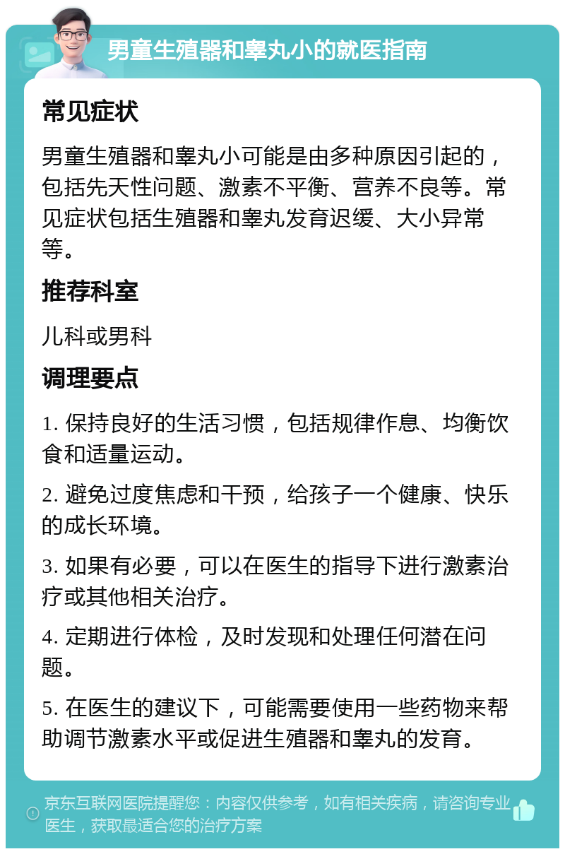 男童生殖器和睾丸小的就医指南 常见症状 男童生殖器和睾丸小可能是由多种原因引起的，包括先天性问题、激素不平衡、营养不良等。常见症状包括生殖器和睾丸发育迟缓、大小异常等。 推荐科室 儿科或男科 调理要点 1. 保持良好的生活习惯，包括规律作息、均衡饮食和适量运动。 2. 避免过度焦虑和干预，给孩子一个健康、快乐的成长环境。 3. 如果有必要，可以在医生的指导下进行激素治疗或其他相关治疗。 4. 定期进行体检，及时发现和处理任何潜在问题。 5. 在医生的建议下，可能需要使用一些药物来帮助调节激素水平或促进生殖器和睾丸的发育。