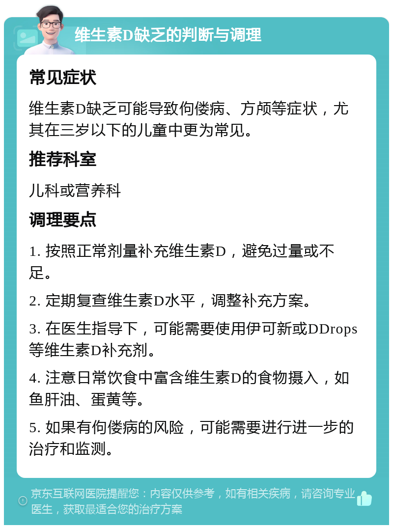 维生素D缺乏的判断与调理 常见症状 维生素D缺乏可能导致佝偻病、方颅等症状，尤其在三岁以下的儿童中更为常见。 推荐科室 儿科或营养科 调理要点 1. 按照正常剂量补充维生素D，避免过量或不足。 2. 定期复查维生素D水平，调整补充方案。 3. 在医生指导下，可能需要使用伊可新或DDrops等维生素D补充剂。 4. 注意日常饮食中富含维生素D的食物摄入，如鱼肝油、蛋黄等。 5. 如果有佝偻病的风险，可能需要进行进一步的治疗和监测。