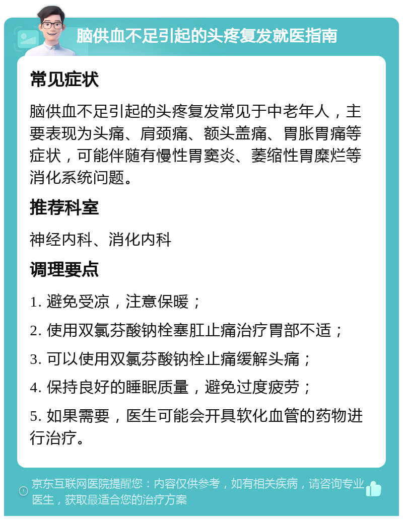 脑供血不足引起的头疼复发就医指南 常见症状 脑供血不足引起的头疼复发常见于中老年人，主要表现为头痛、肩颈痛、额头盖痛、胃胀胃痛等症状，可能伴随有慢性胃窦炎、萎缩性胃糜烂等消化系统问题。 推荐科室 神经内科、消化内科 调理要点 1. 避免受凉，注意保暖； 2. 使用双氯芬酸钠栓塞肛止痛治疗胃部不适； 3. 可以使用双氯芬酸钠栓止痛缓解头痛； 4. 保持良好的睡眠质量，避免过度疲劳； 5. 如果需要，医生可能会开具软化血管的药物进行治疗。