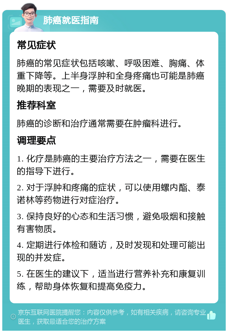 肺癌就医指南 常见症状 肺癌的常见症状包括咳嗽、呼吸困难、胸痛、体重下降等。上半身浮肿和全身疼痛也可能是肺癌晚期的表现之一，需要及时就医。 推荐科室 肺癌的诊断和治疗通常需要在肿瘤科进行。 调理要点 1. 化疗是肺癌的主要治疗方法之一，需要在医生的指导下进行。 2. 对于浮肿和疼痛的症状，可以使用螺内酯、泰诺林等药物进行对症治疗。 3. 保持良好的心态和生活习惯，避免吸烟和接触有害物质。 4. 定期进行体检和随访，及时发现和处理可能出现的并发症。 5. 在医生的建议下，适当进行营养补充和康复训练，帮助身体恢复和提高免疫力。