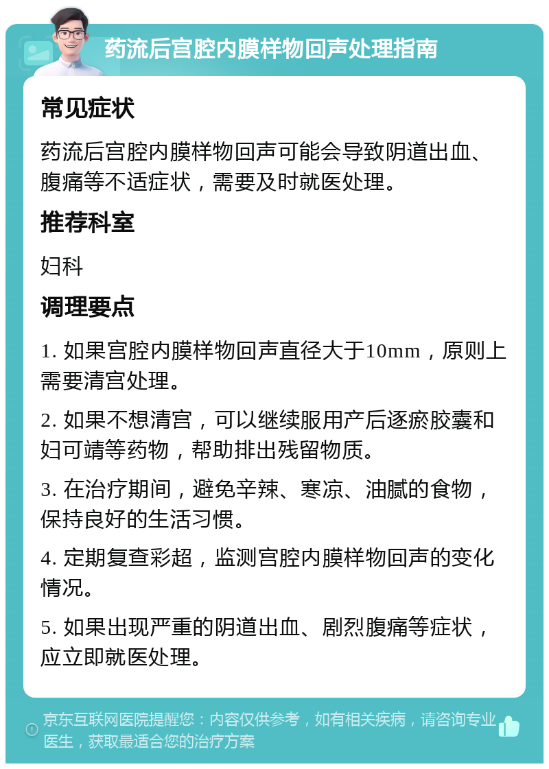 药流后宫腔内膜样物回声处理指南 常见症状 药流后宫腔内膜样物回声可能会导致阴道出血、腹痛等不适症状，需要及时就医处理。 推荐科室 妇科 调理要点 1. 如果宫腔内膜样物回声直径大于10mm，原则上需要清宫处理。 2. 如果不想清宫，可以继续服用产后逐瘀胶囊和妇可靖等药物，帮助排出残留物质。 3. 在治疗期间，避免辛辣、寒凉、油腻的食物，保持良好的生活习惯。 4. 定期复查彩超，监测宫腔内膜样物回声的变化情况。 5. 如果出现严重的阴道出血、剧烈腹痛等症状，应立即就医处理。