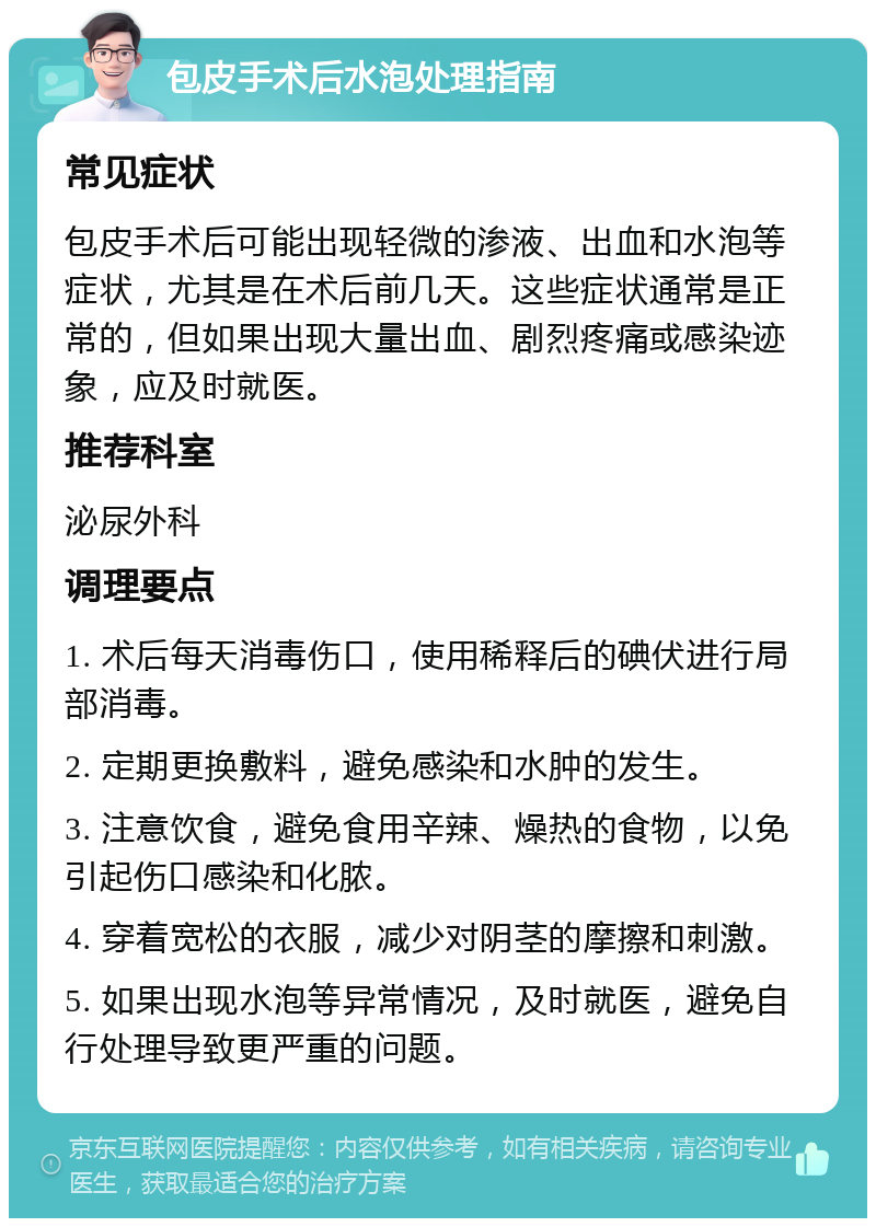 包皮手术后水泡处理指南 常见症状 包皮手术后可能出现轻微的渗液、出血和水泡等症状，尤其是在术后前几天。这些症状通常是正常的，但如果出现大量出血、剧烈疼痛或感染迹象，应及时就医。 推荐科室 泌尿外科 调理要点 1. 术后每天消毒伤口，使用稀释后的碘伏进行局部消毒。 2. 定期更换敷料，避免感染和水肿的发生。 3. 注意饮食，避免食用辛辣、燥热的食物，以免引起伤口感染和化脓。 4. 穿着宽松的衣服，减少对阴茎的摩擦和刺激。 5. 如果出现水泡等异常情况，及时就医，避免自行处理导致更严重的问题。