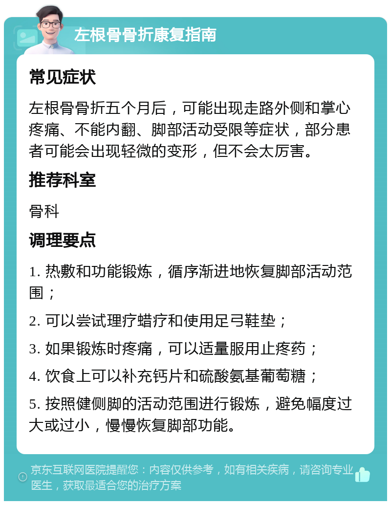 左根骨骨折康复指南 常见症状 左根骨骨折五个月后，可能出现走路外侧和掌心疼痛、不能内翻、脚部活动受限等症状，部分患者可能会出现轻微的变形，但不会太厉害。 推荐科室 骨科 调理要点 1. 热敷和功能锻炼，循序渐进地恢复脚部活动范围； 2. 可以尝试理疗蜡疗和使用足弓鞋垫； 3. 如果锻炼时疼痛，可以适量服用止疼药； 4. 饮食上可以补充钙片和硫酸氨基葡萄糖； 5. 按照健侧脚的活动范围进行锻炼，避免幅度过大或过小，慢慢恢复脚部功能。