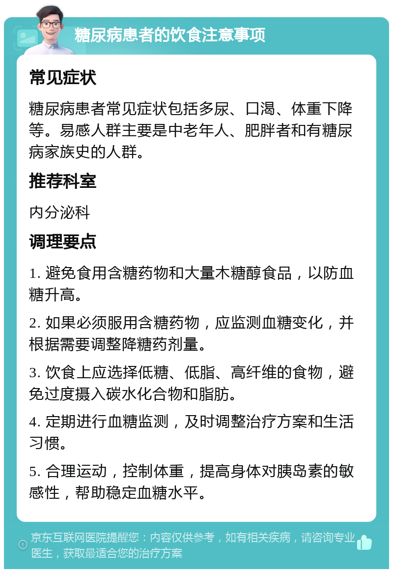 糖尿病患者的饮食注意事项 常见症状 糖尿病患者常见症状包括多尿、口渴、体重下降等。易感人群主要是中老年人、肥胖者和有糖尿病家族史的人群。 推荐科室 内分泌科 调理要点 1. 避免食用含糖药物和大量木糖醇食品，以防血糖升高。 2. 如果必须服用含糖药物，应监测血糖变化，并根据需要调整降糖药剂量。 3. 饮食上应选择低糖、低脂、高纤维的食物，避免过度摄入碳水化合物和脂肪。 4. 定期进行血糖监测，及时调整治疗方案和生活习惯。 5. 合理运动，控制体重，提高身体对胰岛素的敏感性，帮助稳定血糖水平。