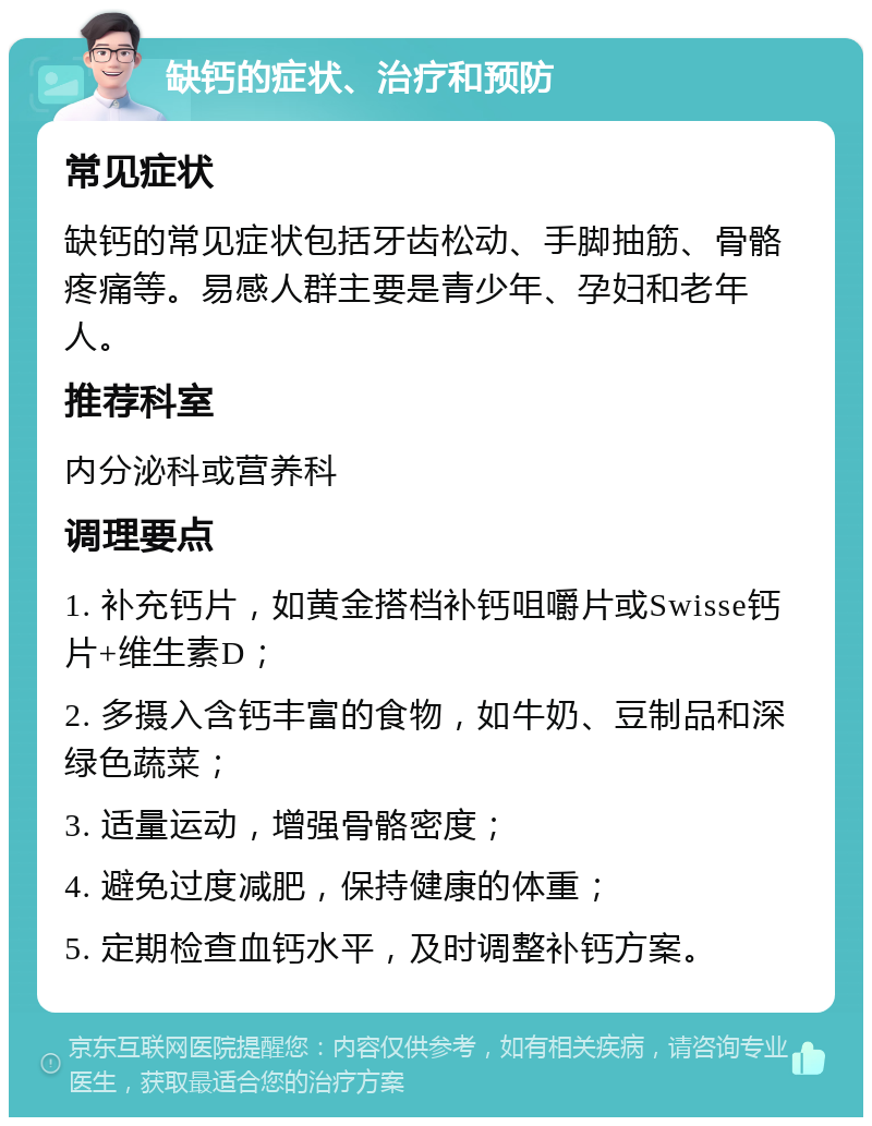 缺钙的症状、治疗和预防 常见症状 缺钙的常见症状包括牙齿松动、手脚抽筋、骨骼疼痛等。易感人群主要是青少年、孕妇和老年人。 推荐科室 内分泌科或营养科 调理要点 1. 补充钙片，如黄金搭档补钙咀嚼片或Swisse钙片+维生素D； 2. 多摄入含钙丰富的食物，如牛奶、豆制品和深绿色蔬菜； 3. 适量运动，增强骨骼密度； 4. 避免过度减肥，保持健康的体重； 5. 定期检查血钙水平，及时调整补钙方案。