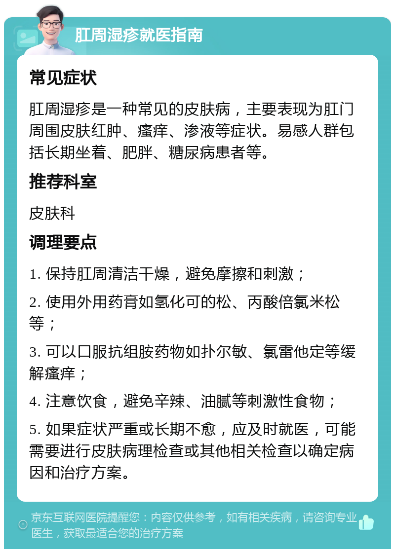 肛周湿疹就医指南 常见症状 肛周湿疹是一种常见的皮肤病，主要表现为肛门周围皮肤红肿、瘙痒、渗液等症状。易感人群包括长期坐着、肥胖、糖尿病患者等。 推荐科室 皮肤科 调理要点 1. 保持肛周清洁干燥，避免摩擦和刺激； 2. 使用外用药膏如氢化可的松、丙酸倍氯米松等； 3. 可以口服抗组胺药物如扑尔敏、氯雷他定等缓解瘙痒； 4. 注意饮食，避免辛辣、油腻等刺激性食物； 5. 如果症状严重或长期不愈，应及时就医，可能需要进行皮肤病理检查或其他相关检查以确定病因和治疗方案。