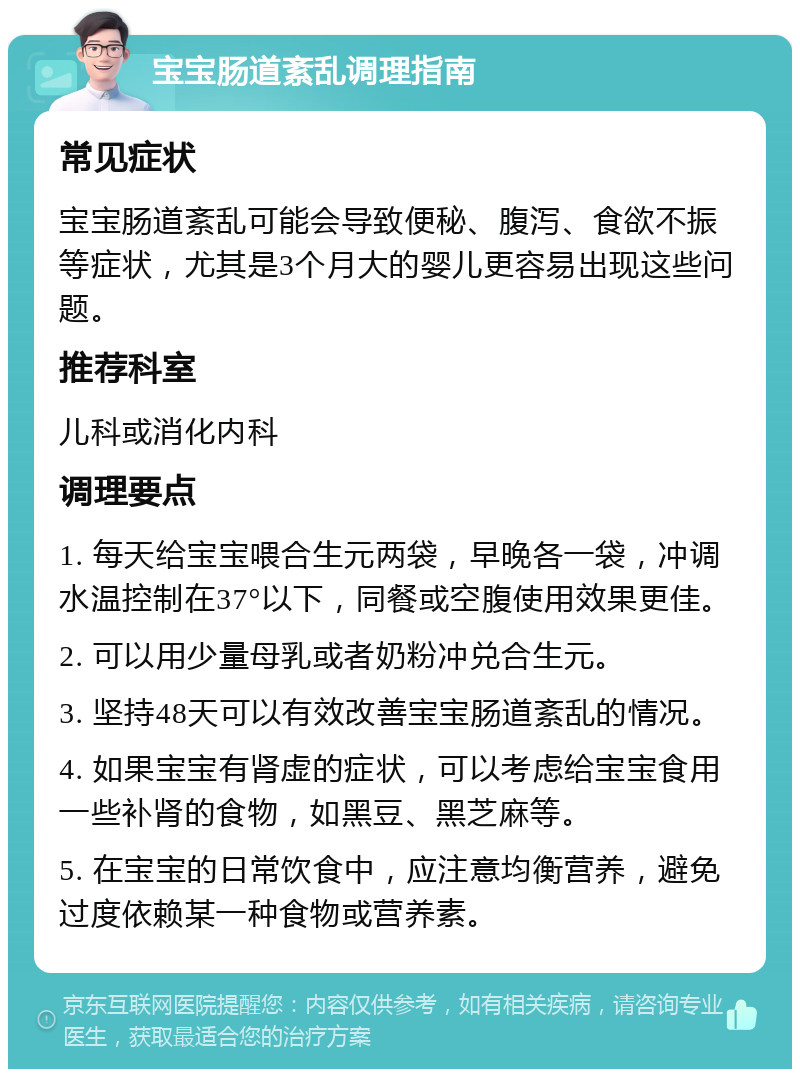 宝宝肠道紊乱调理指南 常见症状 宝宝肠道紊乱可能会导致便秘、腹泻、食欲不振等症状，尤其是3个月大的婴儿更容易出现这些问题。 推荐科室 儿科或消化内科 调理要点 1. 每天给宝宝喂合生元两袋，早晚各一袋，冲调水温控制在37°以下，同餐或空腹使用效果更佳。 2. 可以用少量母乳或者奶粉冲兑合生元。 3. 坚持48天可以有效改善宝宝肠道紊乱的情况。 4. 如果宝宝有肾虚的症状，可以考虑给宝宝食用一些补肾的食物，如黑豆、黑芝麻等。 5. 在宝宝的日常饮食中，应注意均衡营养，避免过度依赖某一种食物或营养素。