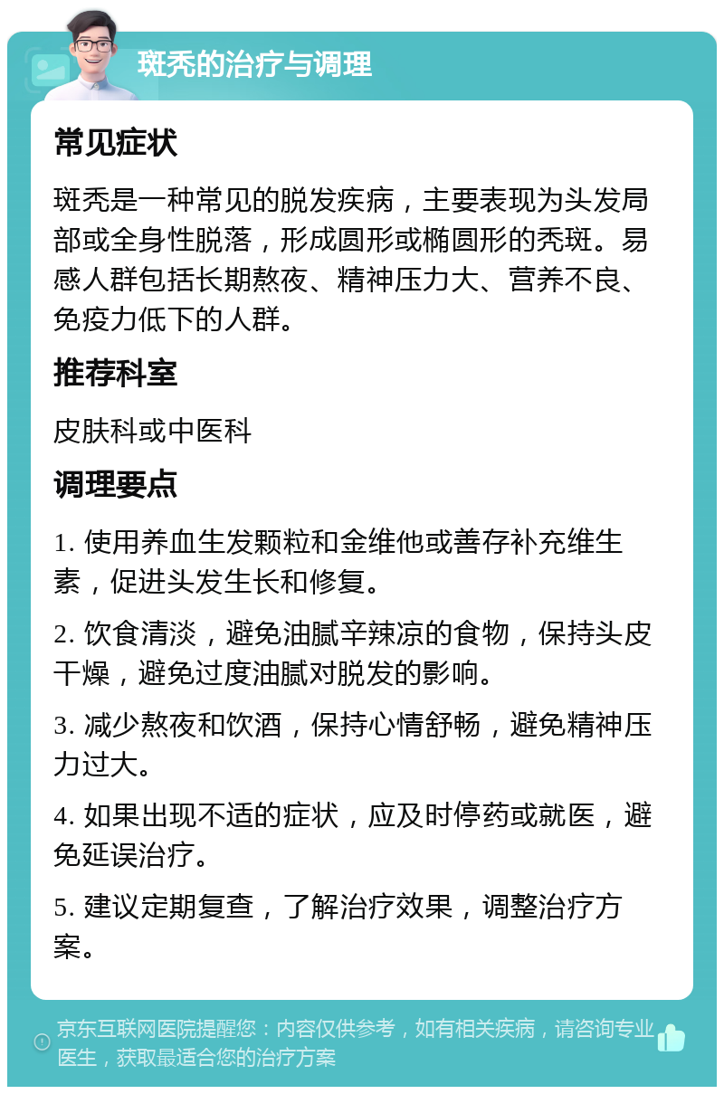 斑秃的治疗与调理 常见症状 斑秃是一种常见的脱发疾病，主要表现为头发局部或全身性脱落，形成圆形或椭圆形的秃斑。易感人群包括长期熬夜、精神压力大、营养不良、免疫力低下的人群。 推荐科室 皮肤科或中医科 调理要点 1. 使用养血生发颗粒和金维他或善存补充维生素，促进头发生长和修复。 2. 饮食清淡，避免油腻辛辣凉的食物，保持头皮干燥，避免过度油腻对脱发的影响。 3. 减少熬夜和饮酒，保持心情舒畅，避免精神压力过大。 4. 如果出现不适的症状，应及时停药或就医，避免延误治疗。 5. 建议定期复查，了解治疗效果，调整治疗方案。