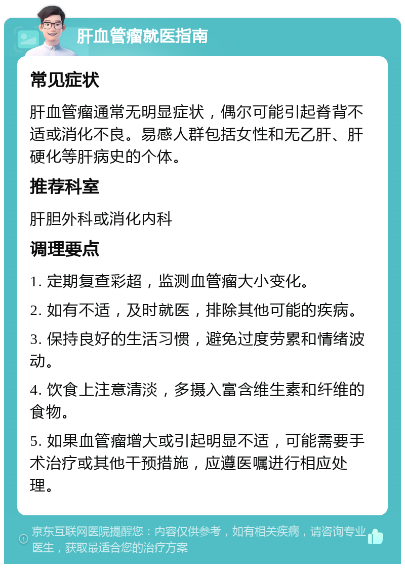 肝血管瘤就医指南 常见症状 肝血管瘤通常无明显症状，偶尔可能引起脊背不适或消化不良。易感人群包括女性和无乙肝、肝硬化等肝病史的个体。 推荐科室 肝胆外科或消化内科 调理要点 1. 定期复查彩超，监测血管瘤大小变化。 2. 如有不适，及时就医，排除其他可能的疾病。 3. 保持良好的生活习惯，避免过度劳累和情绪波动。 4. 饮食上注意清淡，多摄入富含维生素和纤维的食物。 5. 如果血管瘤增大或引起明显不适，可能需要手术治疗或其他干预措施，应遵医嘱进行相应处理。