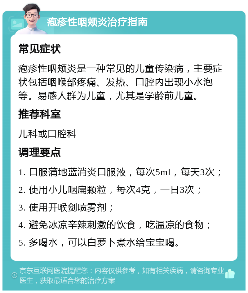 疱疹性咽颊炎治疗指南 常见症状 疱疹性咽颊炎是一种常见的儿童传染病，主要症状包括咽喉部疼痛、发热、口腔内出现小水泡等。易感人群为儿童，尤其是学龄前儿童。 推荐科室 儿科或口腔科 调理要点 1. 口服蒲地蓝消炎口服液，每次5ml，每天3次； 2. 使用小儿咽扁颗粒，每次4克，一日3次； 3. 使用开喉剑喷雾剂； 4. 避免冰凉辛辣刺激的饮食，吃温凉的食物； 5. 多喝水，可以白萝卜煮水给宝宝喝。