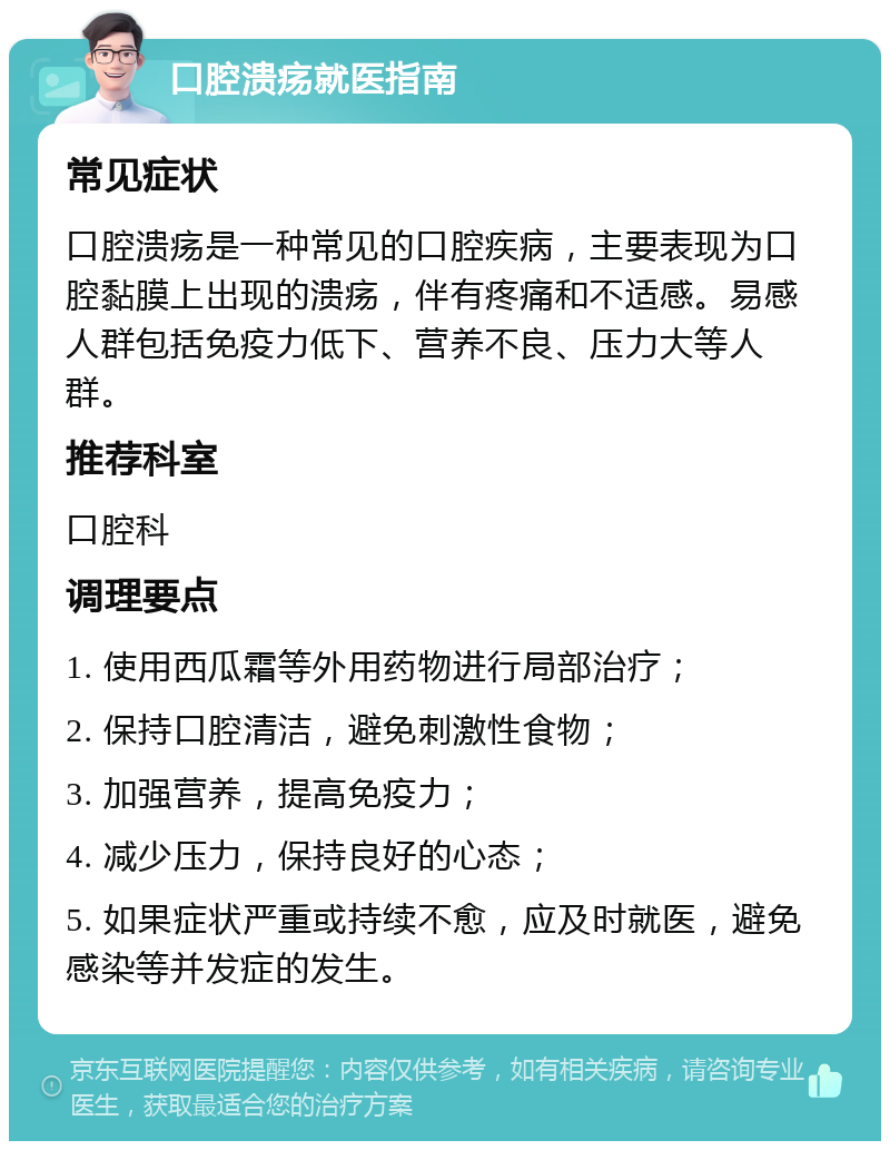 口腔溃疡就医指南 常见症状 口腔溃疡是一种常见的口腔疾病，主要表现为口腔黏膜上出现的溃疡，伴有疼痛和不适感。易感人群包括免疫力低下、营养不良、压力大等人群。 推荐科室 口腔科 调理要点 1. 使用西瓜霜等外用药物进行局部治疗； 2. 保持口腔清洁，避免刺激性食物； 3. 加强营养，提高免疫力； 4. 减少压力，保持良好的心态； 5. 如果症状严重或持续不愈，应及时就医，避免感染等并发症的发生。