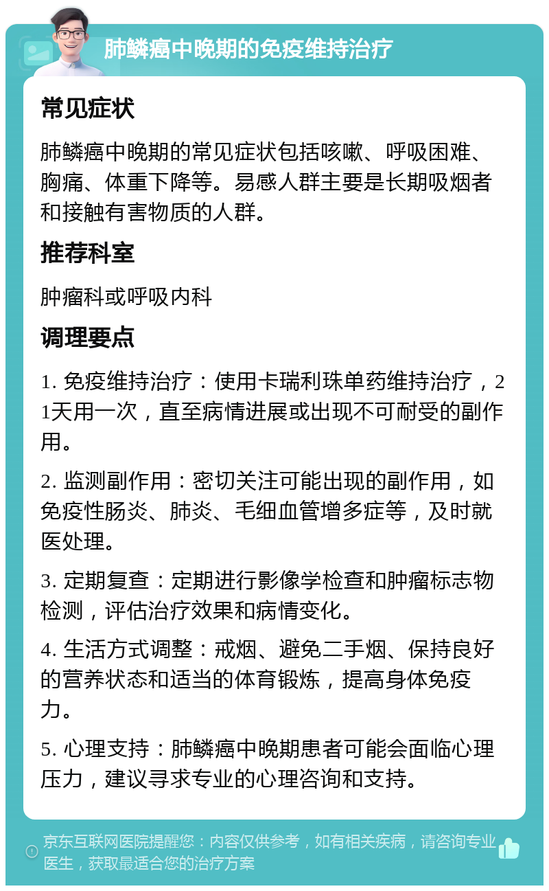 肺鳞癌中晚期的免疫维持治疗 常见症状 肺鳞癌中晚期的常见症状包括咳嗽、呼吸困难、胸痛、体重下降等。易感人群主要是长期吸烟者和接触有害物质的人群。 推荐科室 肿瘤科或呼吸内科 调理要点 1. 免疫维持治疗：使用卡瑞利珠单药维持治疗，21天用一次，直至病情进展或出现不可耐受的副作用。 2. 监测副作用：密切关注可能出现的副作用，如免疫性肠炎、肺炎、毛细血管增多症等，及时就医处理。 3. 定期复查：定期进行影像学检查和肿瘤标志物检测，评估治疗效果和病情变化。 4. 生活方式调整：戒烟、避免二手烟、保持良好的营养状态和适当的体育锻炼，提高身体免疫力。 5. 心理支持：肺鳞癌中晚期患者可能会面临心理压力，建议寻求专业的心理咨询和支持。