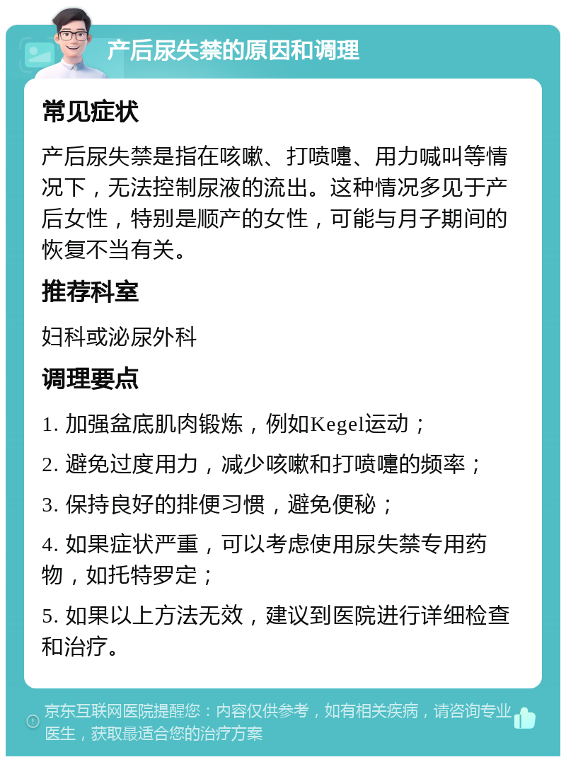 产后尿失禁的原因和调理 常见症状 产后尿失禁是指在咳嗽、打喷嚏、用力喊叫等情况下，无法控制尿液的流出。这种情况多见于产后女性，特别是顺产的女性，可能与月子期间的恢复不当有关。 推荐科室 妇科或泌尿外科 调理要点 1. 加强盆底肌肉锻炼，例如Kegel运动； 2. 避免过度用力，减少咳嗽和打喷嚏的频率； 3. 保持良好的排便习惯，避免便秘； 4. 如果症状严重，可以考虑使用尿失禁专用药物，如托特罗定； 5. 如果以上方法无效，建议到医院进行详细检查和治疗。