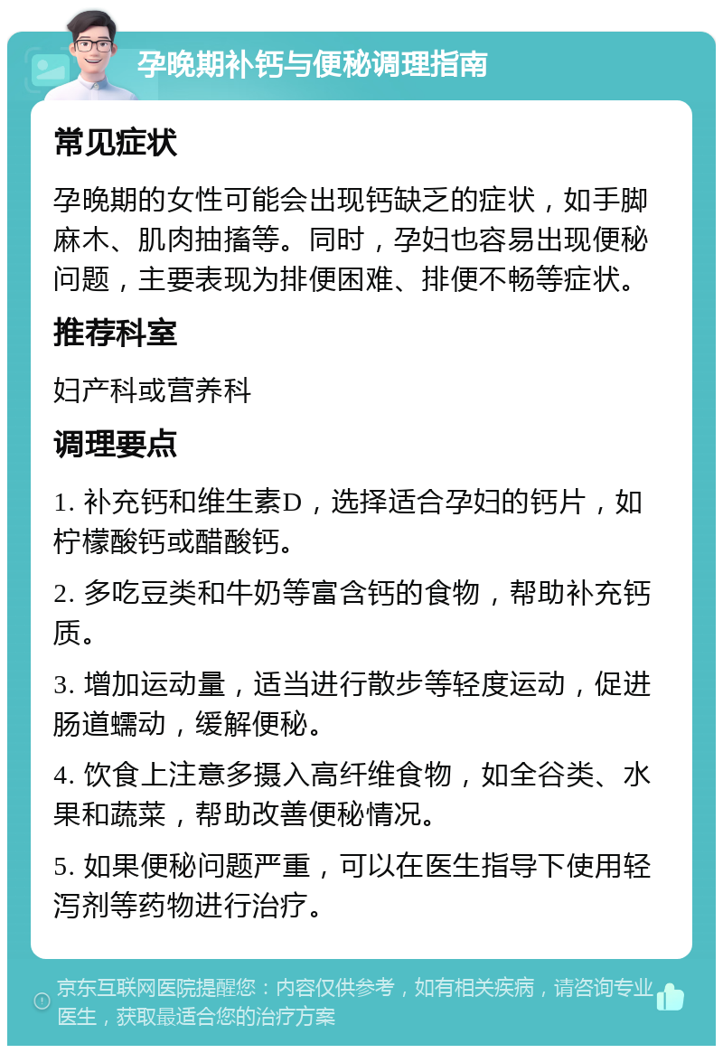 孕晚期补钙与便秘调理指南 常见症状 孕晚期的女性可能会出现钙缺乏的症状，如手脚麻木、肌肉抽搐等。同时，孕妇也容易出现便秘问题，主要表现为排便困难、排便不畅等症状。 推荐科室 妇产科或营养科 调理要点 1. 补充钙和维生素D，选择适合孕妇的钙片，如柠檬酸钙或醋酸钙。 2. 多吃豆类和牛奶等富含钙的食物，帮助补充钙质。 3. 增加运动量，适当进行散步等轻度运动，促进肠道蠕动，缓解便秘。 4. 饮食上注意多摄入高纤维食物，如全谷类、水果和蔬菜，帮助改善便秘情况。 5. 如果便秘问题严重，可以在医生指导下使用轻泻剂等药物进行治疗。