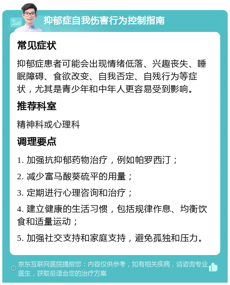 抑郁症自我伤害行为控制指南 常见症状 抑郁症患者可能会出现情绪低落、兴趣丧失、睡眠障碍、食欲改变、自我否定、自残行为等症状，尤其是青少年和中年人更容易受到影响。 推荐科室 精神科或心理科 调理要点 1. 加强抗抑郁药物治疗，例如帕罗西汀； 2. 减少富马酸葵硫平的用量； 3. 定期进行心理咨询和治疗； 4. 建立健康的生活习惯，包括规律作息、均衡饮食和适量运动； 5. 加强社交支持和家庭支持，避免孤独和压力。