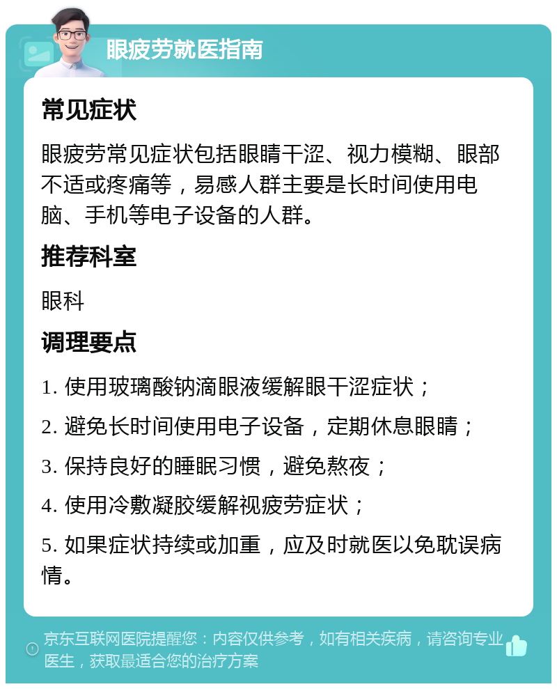 眼疲劳就医指南 常见症状 眼疲劳常见症状包括眼睛干涩、视力模糊、眼部不适或疼痛等，易感人群主要是长时间使用电脑、手机等电子设备的人群。 推荐科室 眼科 调理要点 1. 使用玻璃酸钠滴眼液缓解眼干涩症状； 2. 避免长时间使用电子设备，定期休息眼睛； 3. 保持良好的睡眠习惯，避免熬夜； 4. 使用冷敷凝胶缓解视疲劳症状； 5. 如果症状持续或加重，应及时就医以免耽误病情。