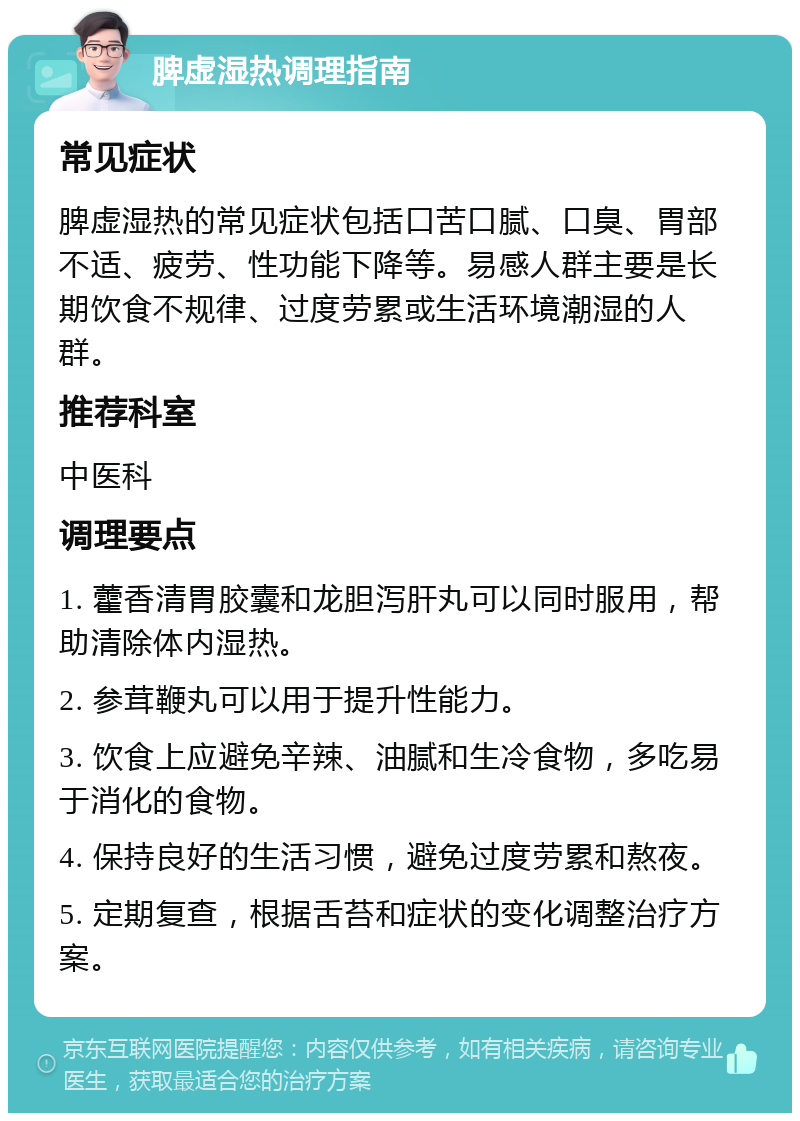 脾虚湿热调理指南 常见症状 脾虚湿热的常见症状包括口苦口腻、口臭、胃部不适、疲劳、性功能下降等。易感人群主要是长期饮食不规律、过度劳累或生活环境潮湿的人群。 推荐科室 中医科 调理要点 1. 藿香清胃胶囊和龙胆泻肝丸可以同时服用，帮助清除体内湿热。 2. 参茸鞭丸可以用于提升性能力。 3. 饮食上应避免辛辣、油腻和生冷食物，多吃易于消化的食物。 4. 保持良好的生活习惯，避免过度劳累和熬夜。 5. 定期复查，根据舌苔和症状的变化调整治疗方案。