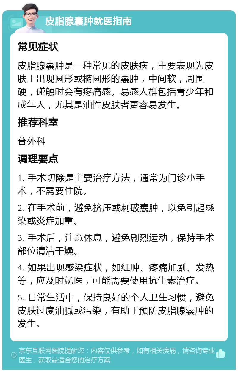 皮脂腺囊肿就医指南 常见症状 皮脂腺囊肿是一种常见的皮肤病，主要表现为皮肤上出现圆形或椭圆形的囊肿，中间软，周围硬，碰触时会有疼痛感。易感人群包括青少年和成年人，尤其是油性皮肤者更容易发生。 推荐科室 普外科 调理要点 1. 手术切除是主要治疗方法，通常为门诊小手术，不需要住院。 2. 在手术前，避免挤压或刺破囊肿，以免引起感染或炎症加重。 3. 手术后，注意休息，避免剧烈运动，保持手术部位清洁干燥。 4. 如果出现感染症状，如红肿、疼痛加剧、发热等，应及时就医，可能需要使用抗生素治疗。 5. 日常生活中，保持良好的个人卫生习惯，避免皮肤过度油腻或污染，有助于预防皮脂腺囊肿的发生。