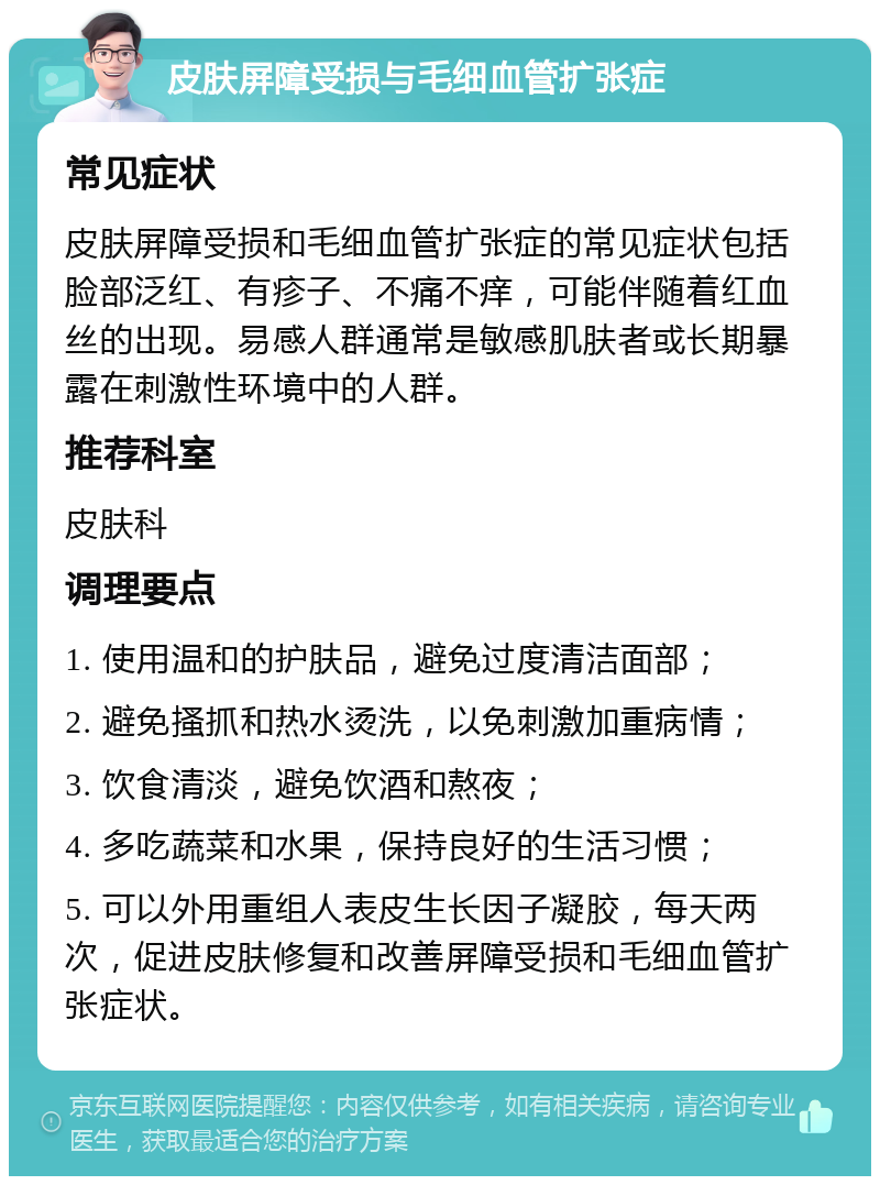 皮肤屏障受损与毛细血管扩张症 常见症状 皮肤屏障受损和毛细血管扩张症的常见症状包括脸部泛红、有疹子、不痛不痒，可能伴随着红血丝的出现。易感人群通常是敏感肌肤者或长期暴露在刺激性环境中的人群。 推荐科室 皮肤科 调理要点 1. 使用温和的护肤品，避免过度清洁面部； 2. 避免搔抓和热水烫洗，以免刺激加重病情； 3. 饮食清淡，避免饮酒和熬夜； 4. 多吃蔬菜和水果，保持良好的生活习惯； 5. 可以外用重组人表皮生长因子凝胶，每天两次，促进皮肤修复和改善屏障受损和毛细血管扩张症状。