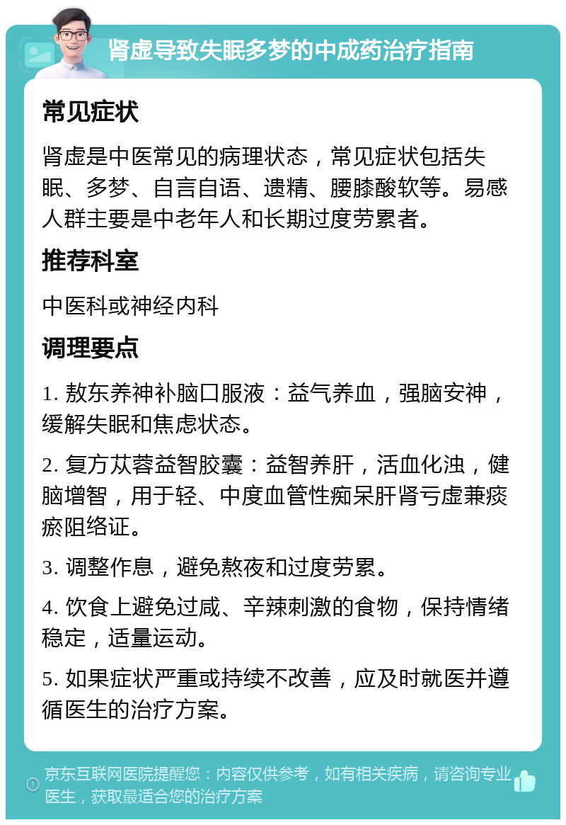 肾虚导致失眠多梦的中成药治疗指南 常见症状 肾虚是中医常见的病理状态，常见症状包括失眠、多梦、自言自语、遗精、腰膝酸软等。易感人群主要是中老年人和长期过度劳累者。 推荐科室 中医科或神经内科 调理要点 1. 敖东养神补脑口服液：益气养血，强脑安神，缓解失眠和焦虑状态。 2. 复方苁蓉益智胶囊：益智养肝，活血化浊，健脑增智，用于轻、中度血管性痴呆肝肾亏虚兼痰瘀阻络证。 3. 调整作息，避免熬夜和过度劳累。 4. 饮食上避免过咸、辛辣刺激的食物，保持情绪稳定，适量运动。 5. 如果症状严重或持续不改善，应及时就医并遵循医生的治疗方案。