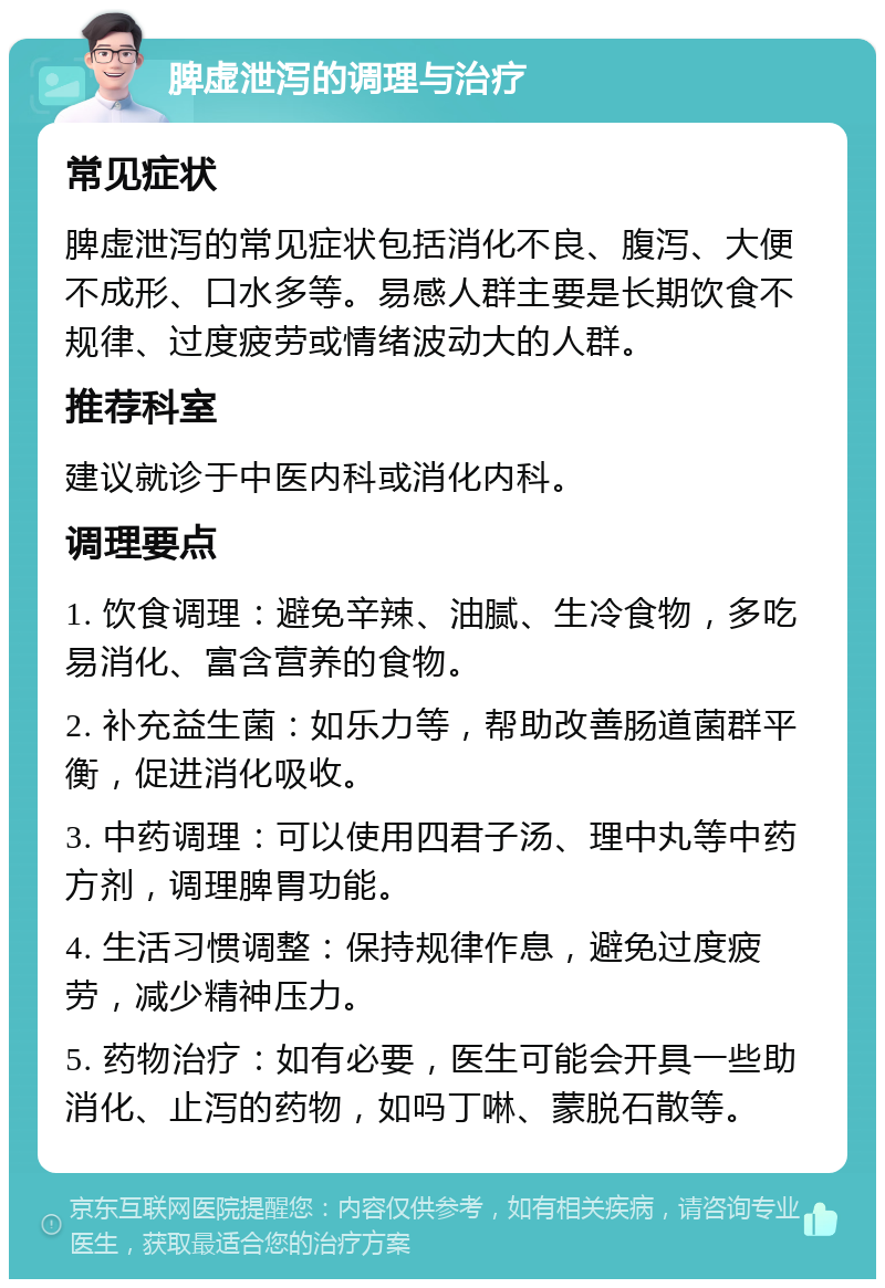 脾虚泄泻的调理与治疗 常见症状 脾虚泄泻的常见症状包括消化不良、腹泻、大便不成形、口水多等。易感人群主要是长期饮食不规律、过度疲劳或情绪波动大的人群。 推荐科室 建议就诊于中医内科或消化内科。 调理要点 1. 饮食调理：避免辛辣、油腻、生冷食物，多吃易消化、富含营养的食物。 2. 补充益生菌：如乐力等，帮助改善肠道菌群平衡，促进消化吸收。 3. 中药调理：可以使用四君子汤、理中丸等中药方剂，调理脾胃功能。 4. 生活习惯调整：保持规律作息，避免过度疲劳，减少精神压力。 5. 药物治疗：如有必要，医生可能会开具一些助消化、止泻的药物，如吗丁啉、蒙脱石散等。