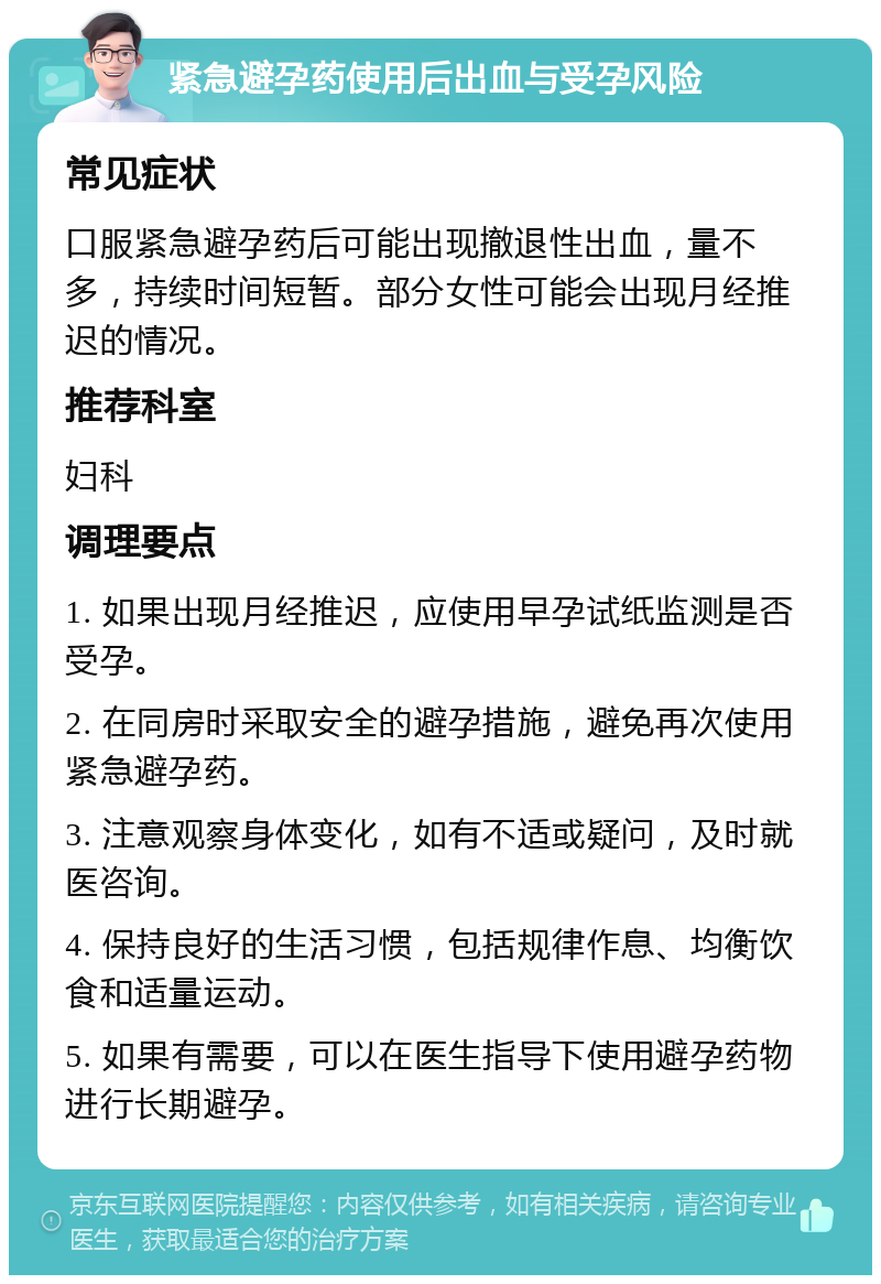 紧急避孕药使用后出血与受孕风险 常见症状 口服紧急避孕药后可能出现撤退性出血，量不多，持续时间短暂。部分女性可能会出现月经推迟的情况。 推荐科室 妇科 调理要点 1. 如果出现月经推迟，应使用早孕试纸监测是否受孕。 2. 在同房时采取安全的避孕措施，避免再次使用紧急避孕药。 3. 注意观察身体变化，如有不适或疑问，及时就医咨询。 4. 保持良好的生活习惯，包括规律作息、均衡饮食和适量运动。 5. 如果有需要，可以在医生指导下使用避孕药物进行长期避孕。