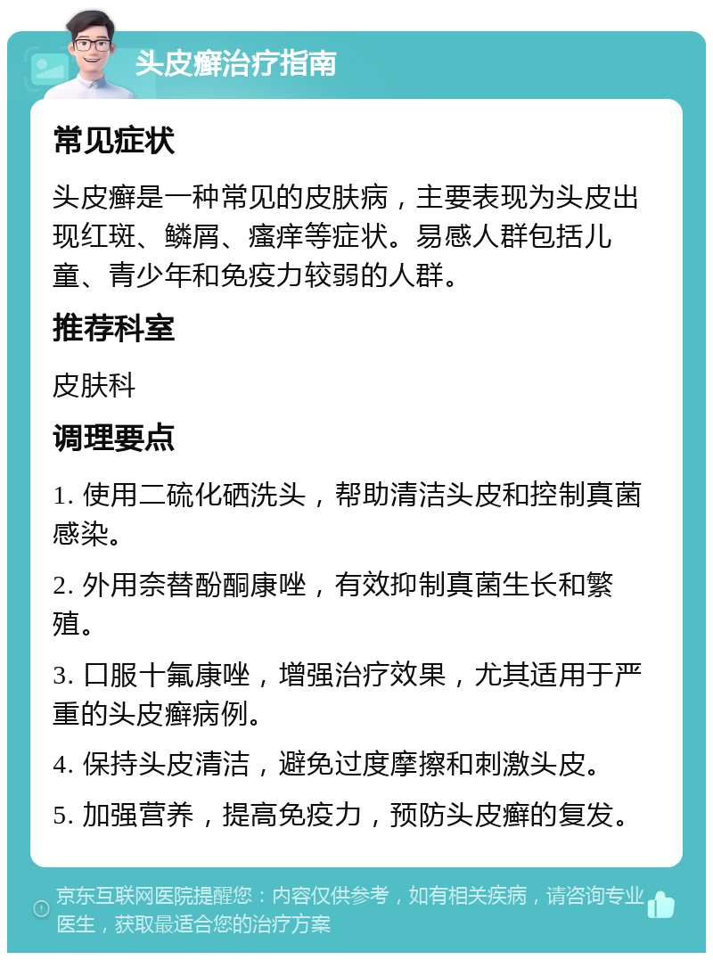 头皮癣治疗指南 常见症状 头皮癣是一种常见的皮肤病，主要表现为头皮出现红斑、鳞屑、瘙痒等症状。易感人群包括儿童、青少年和免疫力较弱的人群。 推荐科室 皮肤科 调理要点 1. 使用二硫化硒洗头，帮助清洁头皮和控制真菌感染。 2. 外用奈替酚酮康唑，有效抑制真菌生长和繁殖。 3. 口服十氟康唑，增强治疗效果，尤其适用于严重的头皮癣病例。 4. 保持头皮清洁，避免过度摩擦和刺激头皮。 5. 加强营养，提高免疫力，预防头皮癣的复发。