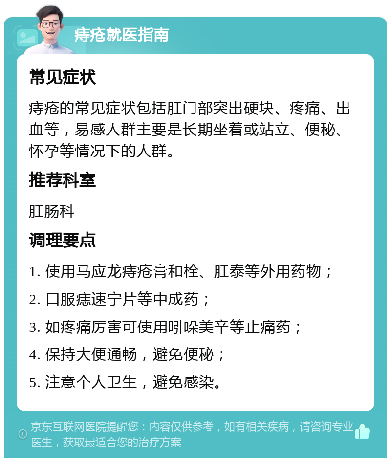 痔疮就医指南 常见症状 痔疮的常见症状包括肛门部突出硬块、疼痛、出血等，易感人群主要是长期坐着或站立、便秘、怀孕等情况下的人群。 推荐科室 肛肠科 调理要点 1. 使用马应龙痔疮膏和栓、肛泰等外用药物； 2. 口服痣速宁片等中成药； 3. 如疼痛厉害可使用吲哚美辛等止痛药； 4. 保持大便通畅，避免便秘； 5. 注意个人卫生，避免感染。