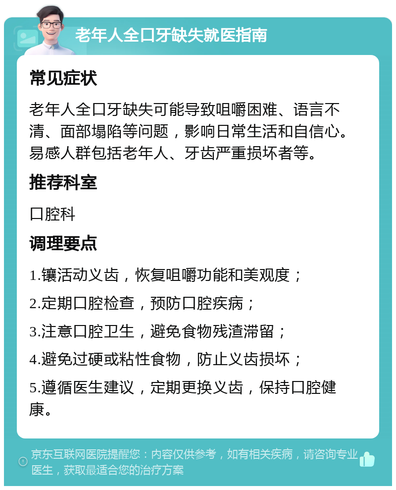 老年人全口牙缺失就医指南 常见症状 老年人全口牙缺失可能导致咀嚼困难、语言不清、面部塌陷等问题，影响日常生活和自信心。易感人群包括老年人、牙齿严重损坏者等。 推荐科室 口腔科 调理要点 1.镶活动义齿，恢复咀嚼功能和美观度； 2.定期口腔检查，预防口腔疾病； 3.注意口腔卫生，避免食物残渣滞留； 4.避免过硬或粘性食物，防止义齿损坏； 5.遵循医生建议，定期更换义齿，保持口腔健康。