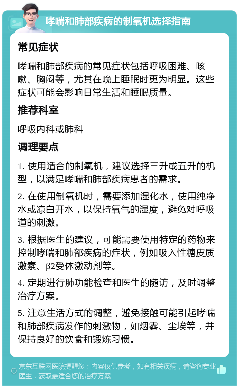 哮喘和肺部疾病的制氧机选择指南 常见症状 哮喘和肺部疾病的常见症状包括呼吸困难、咳嗽、胸闷等，尤其在晚上睡眠时更为明显。这些症状可能会影响日常生活和睡眠质量。 推荐科室 呼吸内科或肺科 调理要点 1. 使用适合的制氧机，建议选择三升或五升的机型，以满足哮喘和肺部疾病患者的需求。 2. 在使用制氧机时，需要添加湿化水，使用纯净水或凉白开水，以保持氧气的湿度，避免对呼吸道的刺激。 3. 根据医生的建议，可能需要使用特定的药物来控制哮喘和肺部疾病的症状，例如吸入性糖皮质激素、β2受体激动剂等。 4. 定期进行肺功能检查和医生的随访，及时调整治疗方案。 5. 注意生活方式的调整，避免接触可能引起哮喘和肺部疾病发作的刺激物，如烟雾、尘埃等，并保持良好的饮食和锻炼习惯。