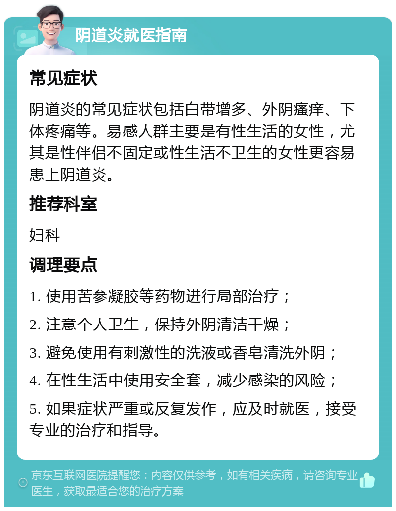 阴道炎就医指南 常见症状 阴道炎的常见症状包括白带增多、外阴瘙痒、下体疼痛等。易感人群主要是有性生活的女性，尤其是性伴侣不固定或性生活不卫生的女性更容易患上阴道炎。 推荐科室 妇科 调理要点 1. 使用苦参凝胶等药物进行局部治疗； 2. 注意个人卫生，保持外阴清洁干燥； 3. 避免使用有刺激性的洗液或香皂清洗外阴； 4. 在性生活中使用安全套，减少感染的风险； 5. 如果症状严重或反复发作，应及时就医，接受专业的治疗和指导。