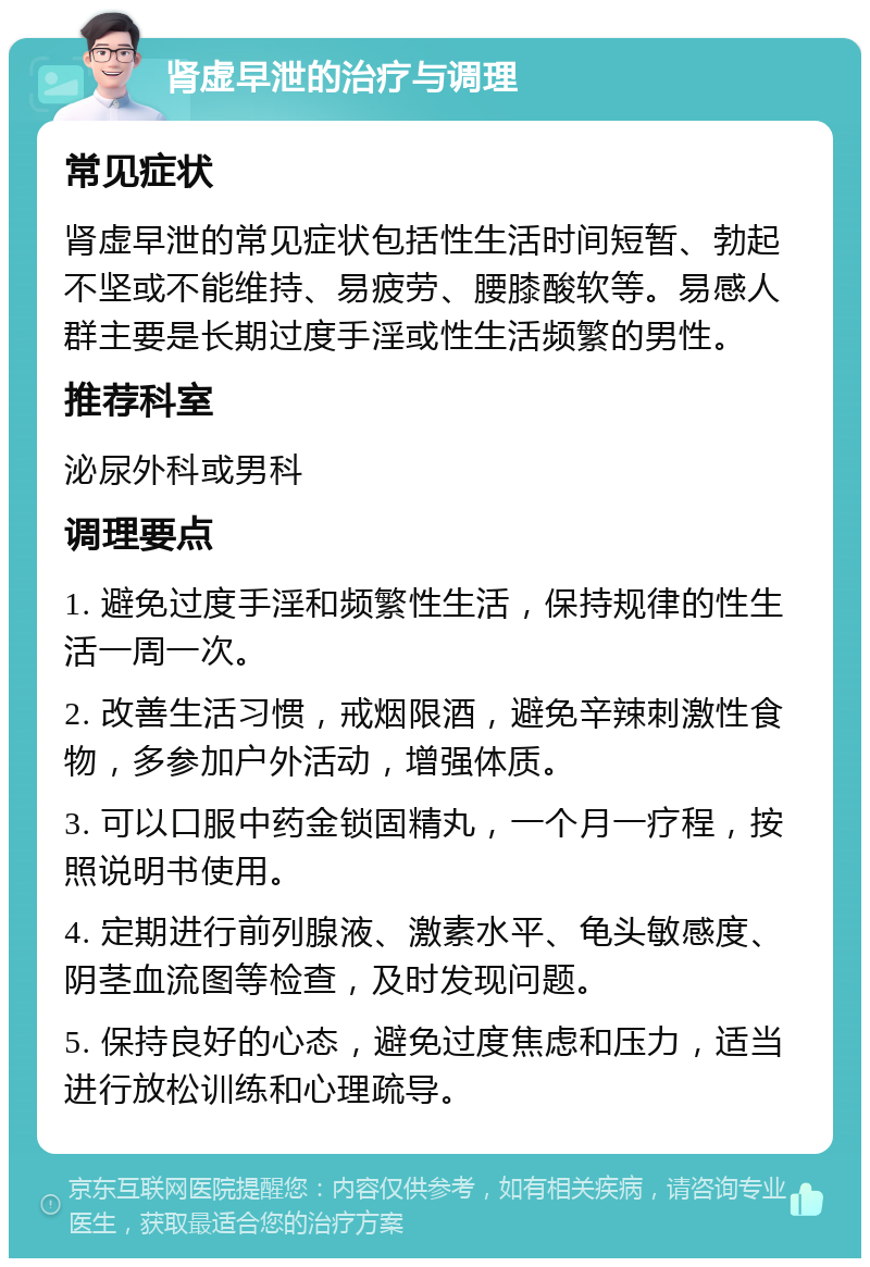 肾虚早泄的治疗与调理 常见症状 肾虚早泄的常见症状包括性生活时间短暂、勃起不坚或不能维持、易疲劳、腰膝酸软等。易感人群主要是长期过度手淫或性生活频繁的男性。 推荐科室 泌尿外科或男科 调理要点 1. 避免过度手淫和频繁性生活，保持规律的性生活一周一次。 2. 改善生活习惯，戒烟限酒，避免辛辣刺激性食物，多参加户外活动，增强体质。 3. 可以口服中药金锁固精丸，一个月一疗程，按照说明书使用。 4. 定期进行前列腺液、激素水平、龟头敏感度、阴茎血流图等检查，及时发现问题。 5. 保持良好的心态，避免过度焦虑和压力，适当进行放松训练和心理疏导。