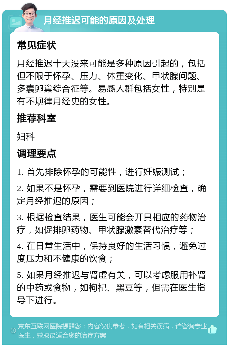 月经推迟可能的原因及处理 常见症状 月经推迟十天没来可能是多种原因引起的，包括但不限于怀孕、压力、体重变化、甲状腺问题、多囊卵巢综合征等。易感人群包括女性，特别是有不规律月经史的女性。 推荐科室 妇科 调理要点 1. 首先排除怀孕的可能性，进行妊娠测试； 2. 如果不是怀孕，需要到医院进行详细检查，确定月经推迟的原因； 3. 根据检查结果，医生可能会开具相应的药物治疗，如促排卵药物、甲状腺激素替代治疗等； 4. 在日常生活中，保持良好的生活习惯，避免过度压力和不健康的饮食； 5. 如果月经推迟与肾虚有关，可以考虑服用补肾的中药或食物，如枸杞、黑豆等，但需在医生指导下进行。