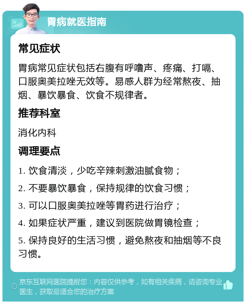 胃病就医指南 常见症状 胃病常见症状包括右腹有呼噜声、疼痛、打嗝、口服奥美拉唑无效等。易感人群为经常熬夜、抽烟、暴饮暴食、饮食不规律者。 推荐科室 消化内科 调理要点 1. 饮食清淡，少吃辛辣刺激油腻食物； 2. 不要暴饮暴食，保持规律的饮食习惯； 3. 可以口服奥美拉唑等胃药进行治疗； 4. 如果症状严重，建议到医院做胃镜检查； 5. 保持良好的生活习惯，避免熬夜和抽烟等不良习惯。