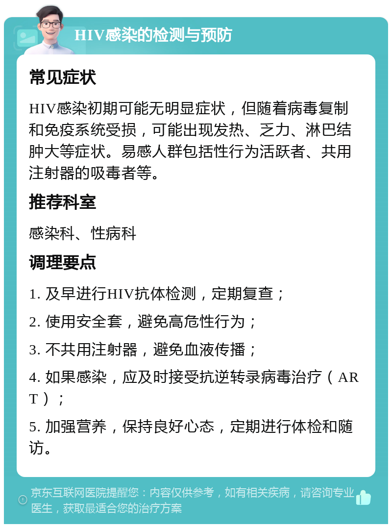 HIV感染的检测与预防 常见症状 HIV感染初期可能无明显症状，但随着病毒复制和免疫系统受损，可能出现发热、乏力、淋巴结肿大等症状。易感人群包括性行为活跃者、共用注射器的吸毒者等。 推荐科室 感染科、性病科 调理要点 1. 及早进行HIV抗体检测，定期复查； 2. 使用安全套，避免高危性行为； 3. 不共用注射器，避免血液传播； 4. 如果感染，应及时接受抗逆转录病毒治疗（ART）； 5. 加强营养，保持良好心态，定期进行体检和随访。