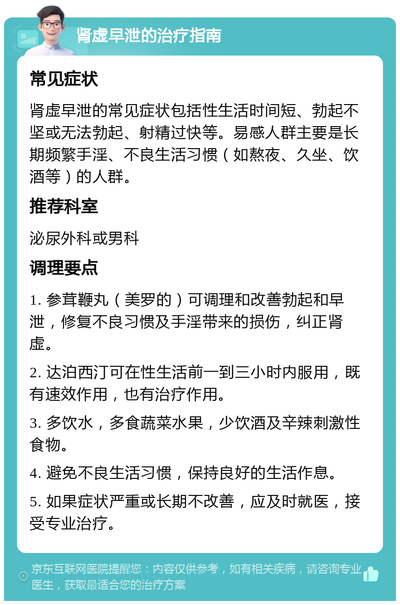 肾虚早泄的治疗指南 常见症状 肾虚早泄的常见症状包括性生活时间短、勃起不坚或无法勃起、射精过快等。易感人群主要是长期频繁手淫、不良生活习惯（如熬夜、久坐、饮酒等）的人群。 推荐科室 泌尿外科或男科 调理要点 1. 参茸鞭丸（美罗的）可调理和改善勃起和早泄，修复不良习惯及手淫带来的损伤，纠正肾虚。 2. 达泊西汀可在性生活前一到三小时内服用，既有速效作用，也有治疗作用。 3. 多饮水，多食蔬菜水果，少饮酒及辛辣刺激性食物。 4. 避免不良生活习惯，保持良好的生活作息。 5. 如果症状严重或长期不改善，应及时就医，接受专业治疗。