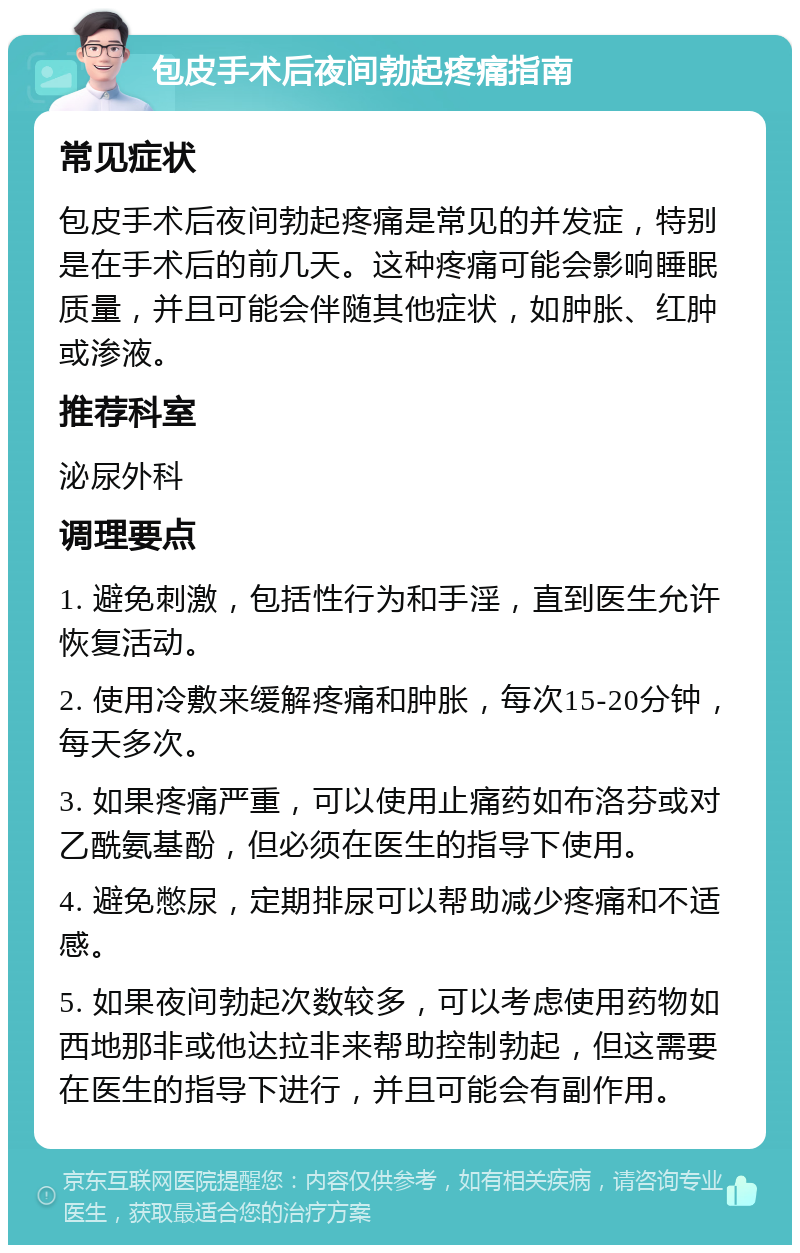 包皮手术后夜间勃起疼痛指南 常见症状 包皮手术后夜间勃起疼痛是常见的并发症，特别是在手术后的前几天。这种疼痛可能会影响睡眠质量，并且可能会伴随其他症状，如肿胀、红肿或渗液。 推荐科室 泌尿外科 调理要点 1. 避免刺激，包括性行为和手淫，直到医生允许恢复活动。 2. 使用冷敷来缓解疼痛和肿胀，每次15-20分钟，每天多次。 3. 如果疼痛严重，可以使用止痛药如布洛芬或对乙酰氨基酚，但必须在医生的指导下使用。 4. 避免憋尿，定期排尿可以帮助减少疼痛和不适感。 5. 如果夜间勃起次数较多，可以考虑使用药物如西地那非或他达拉非来帮助控制勃起，但这需要在医生的指导下进行，并且可能会有副作用。