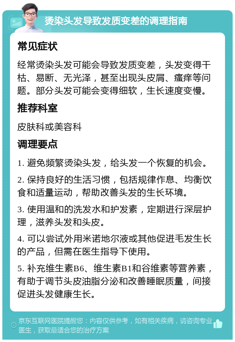 烫染头发导致发质变差的调理指南 常见症状 经常烫染头发可能会导致发质变差，头发变得干枯、易断、无光泽，甚至出现头皮屑、瘙痒等问题。部分头发可能会变得细软，生长速度变慢。 推荐科室 皮肤科或美容科 调理要点 1. 避免频繁烫染头发，给头发一个恢复的机会。 2. 保持良好的生活习惯，包括规律作息、均衡饮食和适量运动，帮助改善头发的生长环境。 3. 使用温和的洗发水和护发素，定期进行深层护理，滋养头发和头皮。 4. 可以尝试外用米诺地尔液或其他促进毛发生长的产品，但需在医生指导下使用。 5. 补充维生素B6、维生素B1和谷维素等营养素，有助于调节头皮油脂分泌和改善睡眠质量，间接促进头发健康生长。