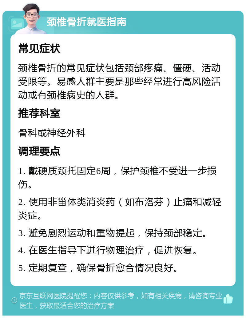 颈椎骨折就医指南 常见症状 颈椎骨折的常见症状包括颈部疼痛、僵硬、活动受限等。易感人群主要是那些经常进行高风险活动或有颈椎病史的人群。 推荐科室 骨科或神经外科 调理要点 1. 戴硬质颈托固定6周，保护颈椎不受进一步损伤。 2. 使用非甾体类消炎药（如布洛芬）止痛和减轻炎症。 3. 避免剧烈运动和重物提起，保持颈部稳定。 4. 在医生指导下进行物理治疗，促进恢复。 5. 定期复查，确保骨折愈合情况良好。