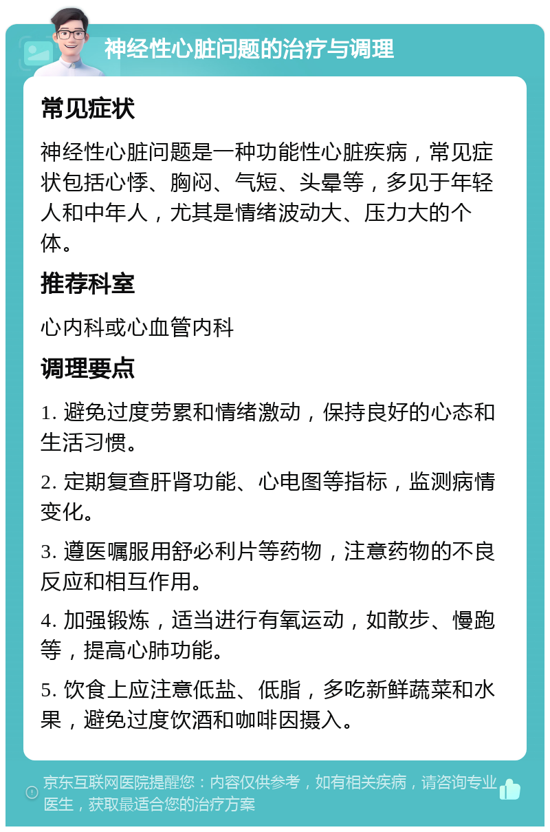 神经性心脏问题的治疗与调理 常见症状 神经性心脏问题是一种功能性心脏疾病，常见症状包括心悸、胸闷、气短、头晕等，多见于年轻人和中年人，尤其是情绪波动大、压力大的个体。 推荐科室 心内科或心血管内科 调理要点 1. 避免过度劳累和情绪激动，保持良好的心态和生活习惯。 2. 定期复查肝肾功能、心电图等指标，监测病情变化。 3. 遵医嘱服用舒必利片等药物，注意药物的不良反应和相互作用。 4. 加强锻炼，适当进行有氧运动，如散步、慢跑等，提高心肺功能。 5. 饮食上应注意低盐、低脂，多吃新鲜蔬菜和水果，避免过度饮酒和咖啡因摄入。