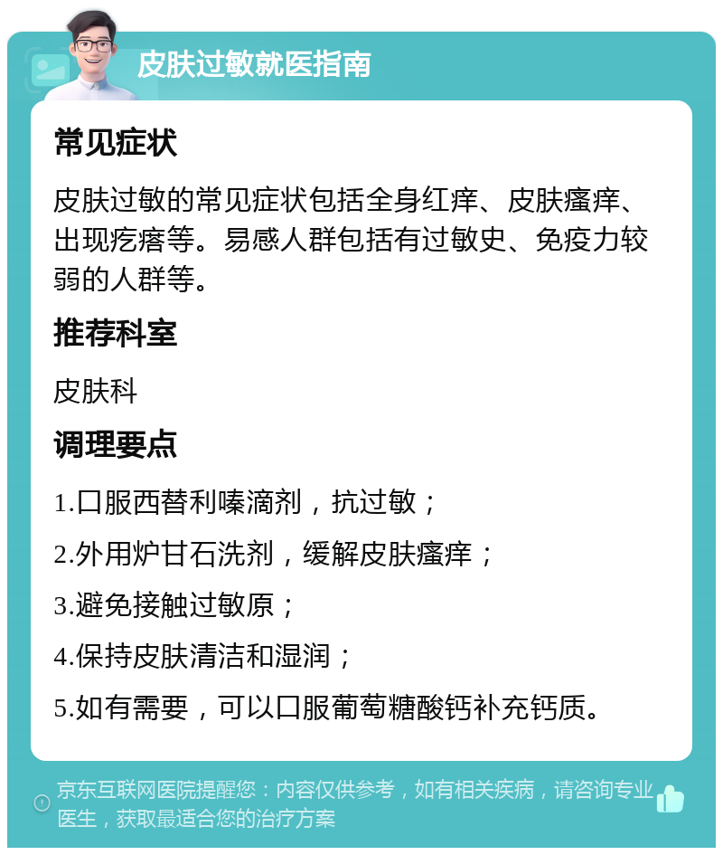 皮肤过敏就医指南 常见症状 皮肤过敏的常见症状包括全身红痒、皮肤瘙痒、出现疙瘩等。易感人群包括有过敏史、免疫力较弱的人群等。 推荐科室 皮肤科 调理要点 1.口服西替利嗪滴剂，抗过敏； 2.外用炉甘石洗剂，缓解皮肤瘙痒； 3.避免接触过敏原； 4.保持皮肤清洁和湿润； 5.如有需要，可以口服葡萄糖酸钙补充钙质。