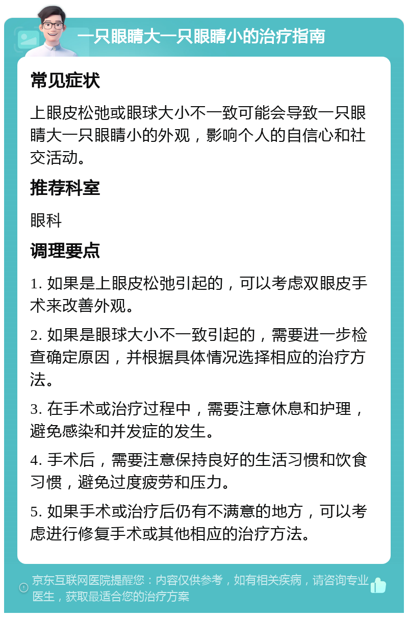 一只眼睛大一只眼睛小的治疗指南 常见症状 上眼皮松弛或眼球大小不一致可能会导致一只眼睛大一只眼睛小的外观，影响个人的自信心和社交活动。 推荐科室 眼科 调理要点 1. 如果是上眼皮松弛引起的，可以考虑双眼皮手术来改善外观。 2. 如果是眼球大小不一致引起的，需要进一步检查确定原因，并根据具体情况选择相应的治疗方法。 3. 在手术或治疗过程中，需要注意休息和护理，避免感染和并发症的发生。 4. 手术后，需要注意保持良好的生活习惯和饮食习惯，避免过度疲劳和压力。 5. 如果手术或治疗后仍有不满意的地方，可以考虑进行修复手术或其他相应的治疗方法。