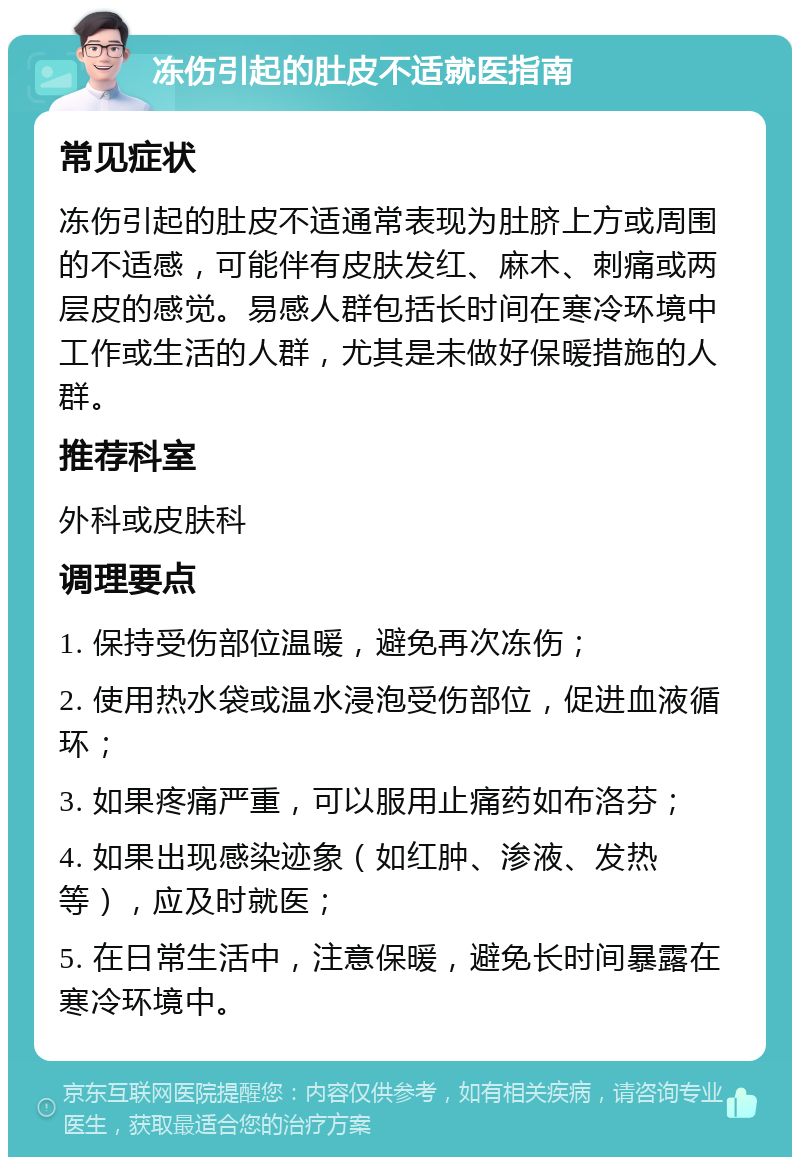 冻伤引起的肚皮不适就医指南 常见症状 冻伤引起的肚皮不适通常表现为肚脐上方或周围的不适感，可能伴有皮肤发红、麻木、刺痛或两层皮的感觉。易感人群包括长时间在寒冷环境中工作或生活的人群，尤其是未做好保暖措施的人群。 推荐科室 外科或皮肤科 调理要点 1. 保持受伤部位温暖，避免再次冻伤； 2. 使用热水袋或温水浸泡受伤部位，促进血液循环； 3. 如果疼痛严重，可以服用止痛药如布洛芬； 4. 如果出现感染迹象（如红肿、渗液、发热等），应及时就医； 5. 在日常生活中，注意保暖，避免长时间暴露在寒冷环境中。