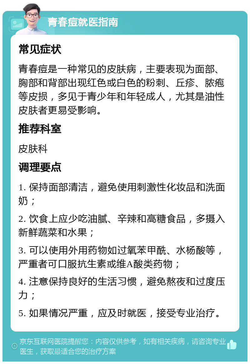 青春痘就医指南 常见症状 青春痘是一种常见的皮肤病，主要表现为面部、胸部和背部出现红色或白色的粉刺、丘疹、脓疱等皮损，多见于青少年和年轻成人，尤其是油性皮肤者更易受影响。 推荐科室 皮肤科 调理要点 1. 保持面部清洁，避免使用刺激性化妆品和洗面奶； 2. 饮食上应少吃油腻、辛辣和高糖食品，多摄入新鲜蔬菜和水果； 3. 可以使用外用药物如过氧苯甲酰、水杨酸等，严重者可口服抗生素或维A酸类药物； 4. 注意保持良好的生活习惯，避免熬夜和过度压力； 5. 如果情况严重，应及时就医，接受专业治疗。